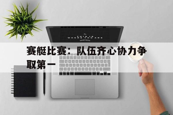 开云体育入口-赛艇比赛：队伍齐心协力争取第一的简单介绍